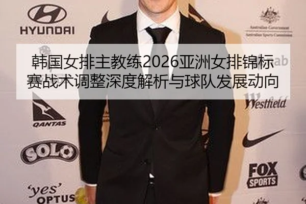 韩国女排主教练2026亚洲女排锦标赛战术调整深度解析与球队发展动向